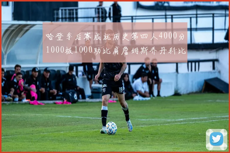 哈登季后赛成就历史第四人4000分1000板1000助比肩詹姆斯乔丹科比