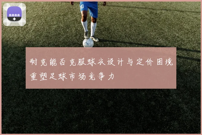 耐克能否克服球衣设计与定价困境重塑足球市场竞争力