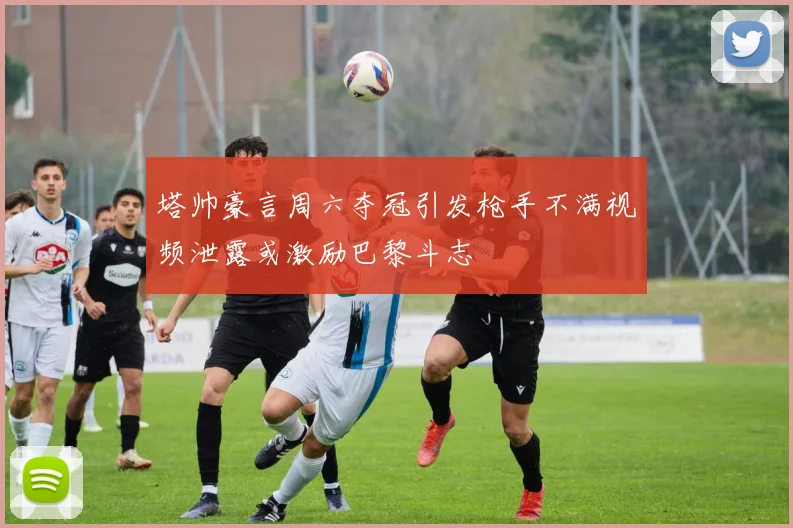 塔帅豪言周六夺冠引发枪手不满视频泄露或激励巴黎斗志