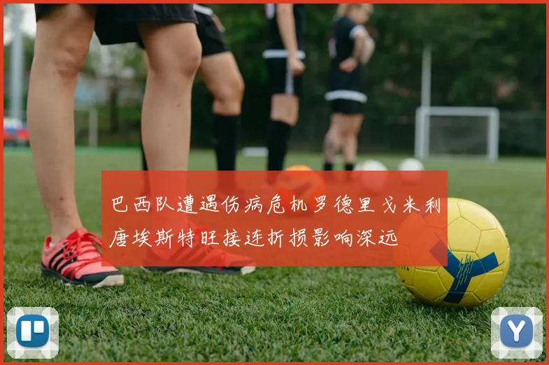 巴西队遭遇伤病危机罗德里戈米利唐埃斯特旺接连折损影响深远