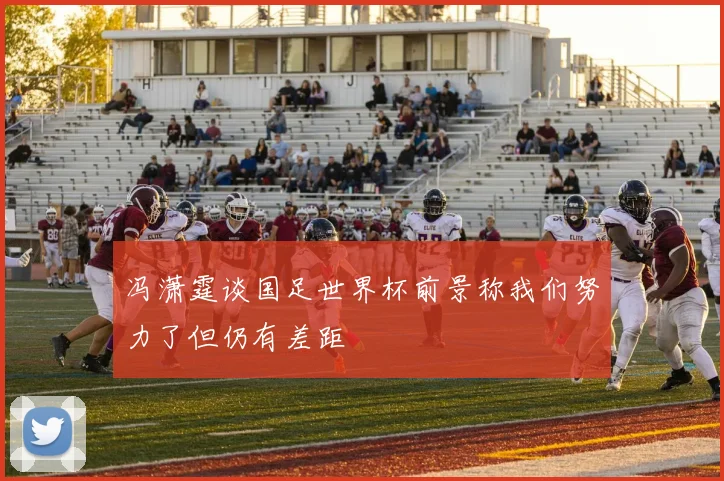 冯潇霆谈国足世界杯前景称我们努力了但仍有差距