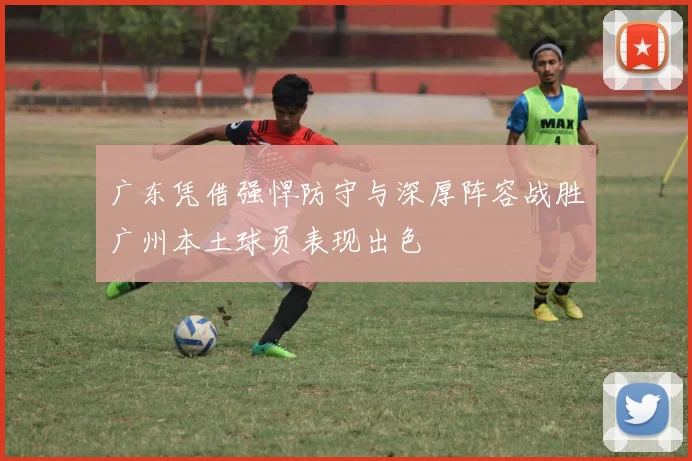 广东凭借强悍防守与深厚阵容战胜广州本土球员表现出色