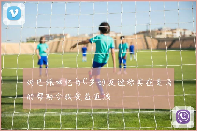 姆巴佩回忆与C罗的友谊称其在皇马的帮助令我受益匪浅