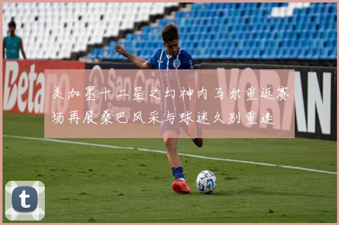 美加墨十二星之幻神内马尔重返赛场再展桑巴风采与球迷久别重逢