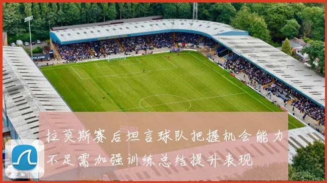 拉莫斯赛后坦言球队把握机会能力不足需加强训练总结提升表现