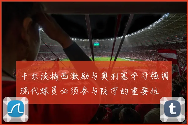 卡尔谈梅西激励与奥利塞学习强调现代球员必须参与防守的重要性