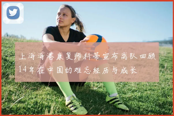 上海海港康复师科蒂宣布离队回顾14年在中国的难忘经历与成长