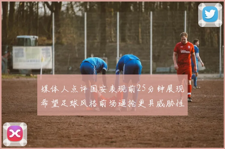 媒体人点评国安表现前25分钟展现希望足球风格前场逼抢更具威胁性