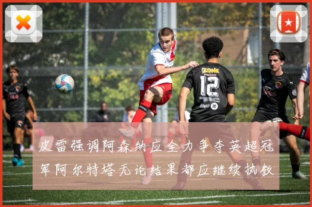 皮雷强调阿森纳应全力争夺英超冠军阿尔特塔无论结果都应继续执教