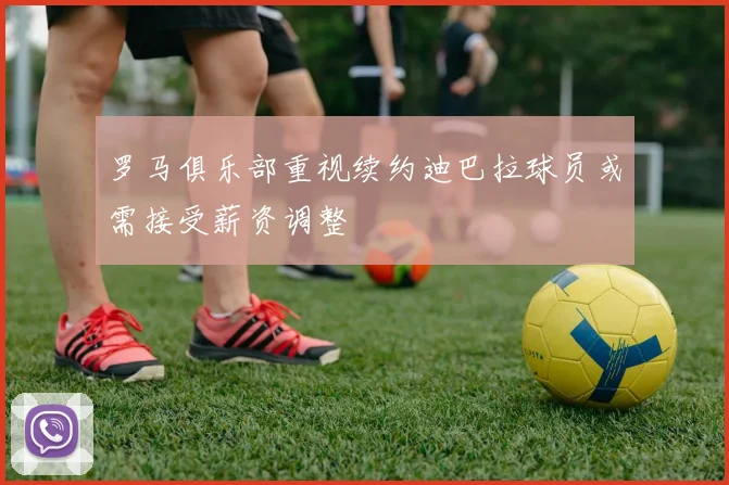 罗马俱乐部重视续约迪巴拉球员或需接受薪资调整