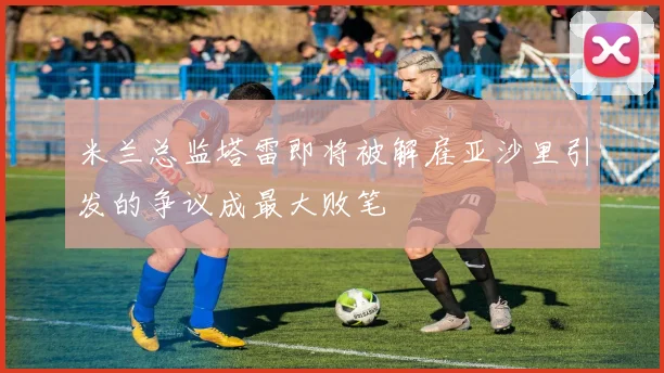 米兰总监塔雷即将被解雇亚沙里引发的争议成最大败笔