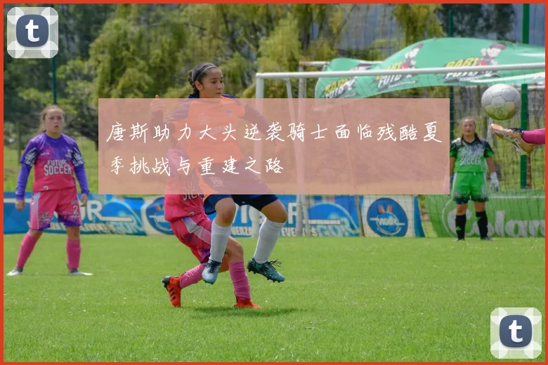 唐斯助力大头逆袭骑士面临残酷夏季挑战与重建之路