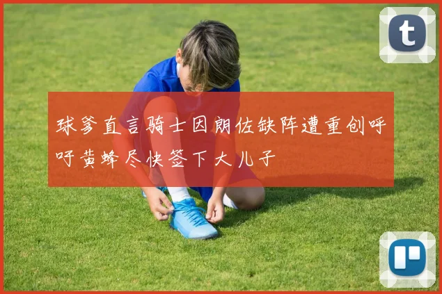 球爹直言骑士因朗佐缺阵遭重创呼吁黄蜂尽快签下大儿子